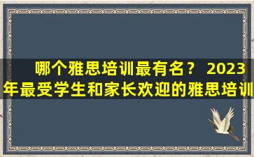 哪个雅思培训最有名？ 2023年最受学生和家长欢迎的雅思培训机构排名